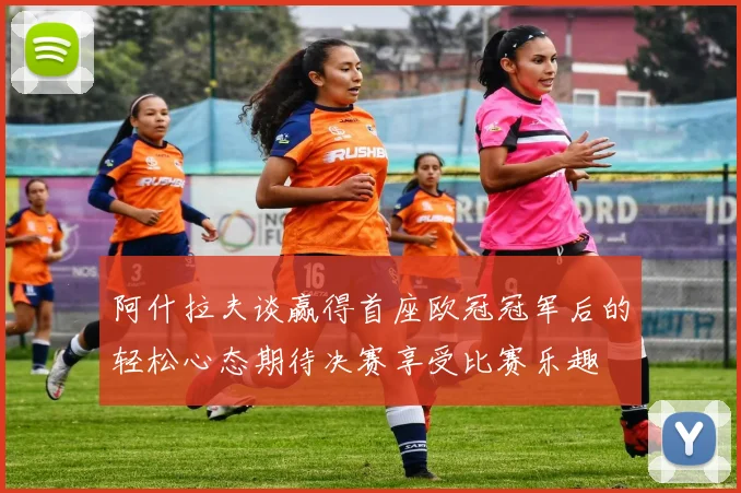 阿什拉夫谈赢得首座欧冠冠军后的轻松心态期待决赛享受比赛乐趣