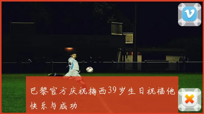 巴黎官方庆祝梅西39岁生日祝福他快乐与成功