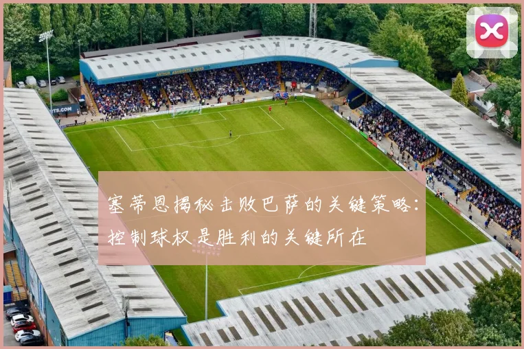 塞蒂恩揭秘击败巴萨的关键策略：控制球权是胜利的关键所在