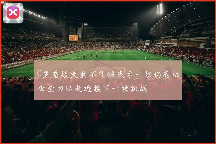 C罗首战失利不气馁表示一切仍有机会全力以赴迎接下一场挑战