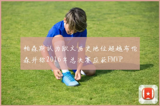 帕森斯认为欧文历史地位超越布伦森并称2016年总决赛应获FMVP
