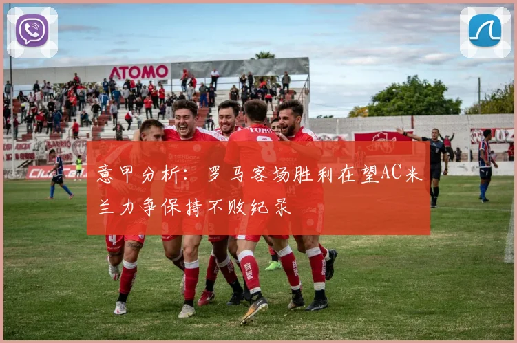 意甲分析：罗马客场胜利在望AC米兰力争保持不败纪录