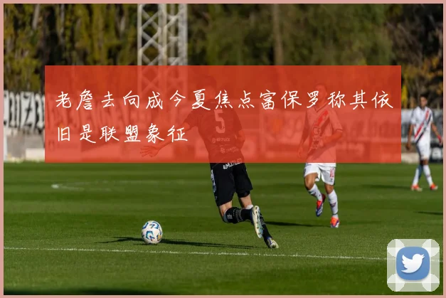 老詹去向成今夏焦点富保罗称其依旧是联盟象征