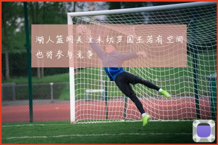 湖人篮网关注米切罗国王若有空间也将参与竞争