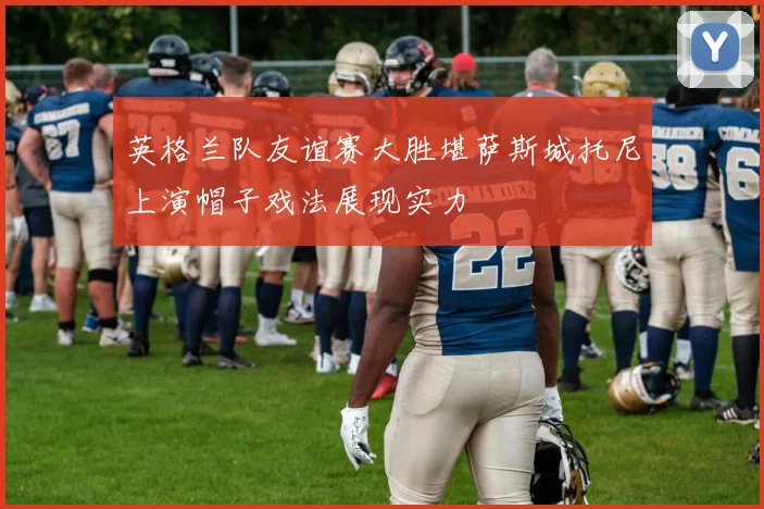 英格兰队友谊赛大胜堪萨斯城托尼上演帽子戏法展现实力