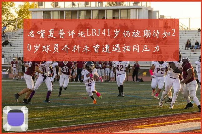 名嘴夏普评论LBJ41岁仍被期待如20岁球员乔科未曾遭遇相同压力