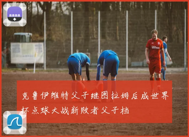 克鲁伊维特父子继图拉姆后成世界杯点球大战新败者父子档