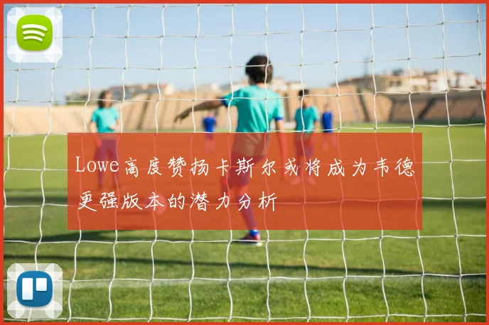 Lowe高度赞扬卡斯尔或将成为韦德更强版本的潜力分析